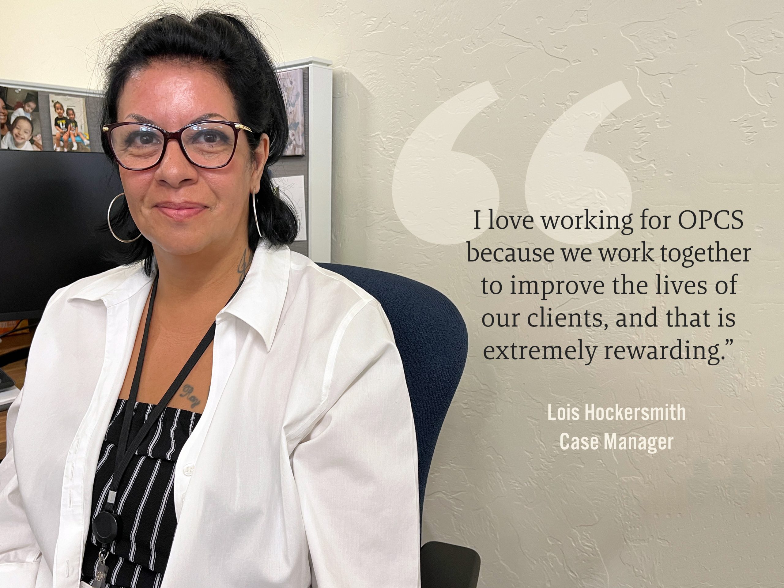 I love working for OPCS becasue we work together to improve the lives of our clients, and that is extremely rewarding. - Lois Hockersmith, Case Manager